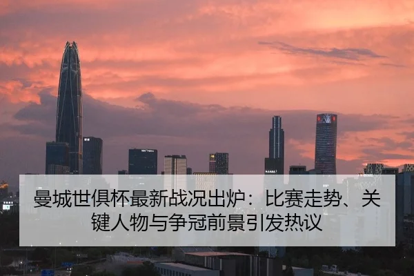 曼城世俱杯最新战况出炉：比赛走势、关键人物与争冠前景引发热议